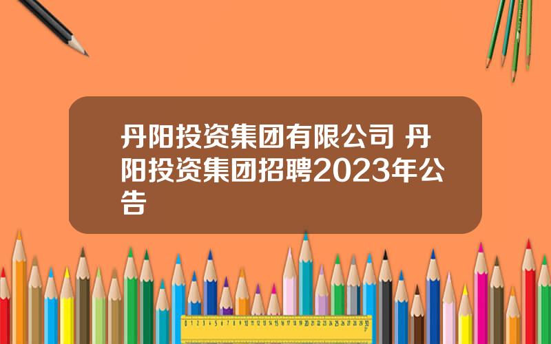 丹阳投资集团有限公司 丹阳投资集团招聘2023年公告